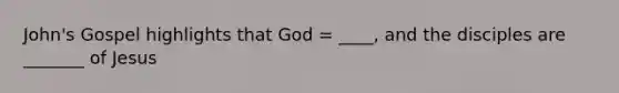 John's Gospel highlights that God = ____, and the disciples are _______ of Jesus