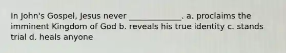 In John's Gospel, Jesus never _____________. a. proclaims the imminent Kingdom of God b. reveals his true identity c. stands trial d. heals anyone