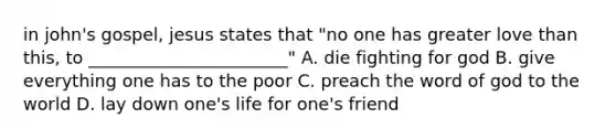 in john's gospel, jesus states that "no one has greater love than this, to _______________________" A. die fighting for god B. give everything one has to the poor C. preach the word of god to the world D. lay down one's life for one's friend