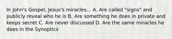 In John's Gospel, Jesus's miracles... A. Are called "signs" and publicly reveal who he is B. Are something he does in private and keeps secret C. Are never discussed D. Are the same miracles he does in the Synoptics