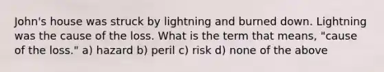 John's house was struck by lightning and burned down. Lightning was the cause of the loss. What is the term that means, "cause of the loss." a) hazard b) peril c) risk d) none of the above