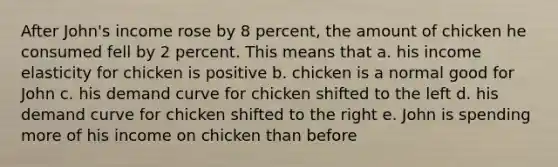 After John's income rose by 8 percent, the amount of chicken he consumed fell by 2 percent. This means that a. his income elasticity for chicken is positive b. chicken is a normal good for John c. his demand curve for chicken shifted to the left d. his demand curve for chicken shifted to the right e. John is spending more of his income on chicken than before