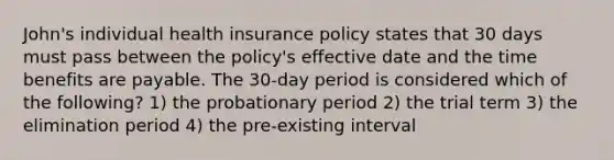 John's individual health insurance policy states that 30 days must pass between the policy's effective date and the time benefits are payable. The 30-day period is considered which of the following? 1) the probationary period 2) the trial term 3) the elimination period 4) the pre-existing interval