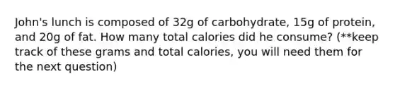 John's lunch is composed of 32g of carbohydrate, 15g of protein, and 20g of fat. How many total calories did he consume? (**keep track of these grams and total calories, you will need them for the next question)