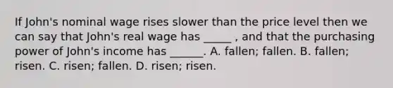 If John's nominal wage rises slower than the price level then we can say that John's real wage has _____ , and that the purchasing power of John's income has ______. A. fallen; fallen. B. fallen; risen. C. risen; fallen. D. risen; risen.