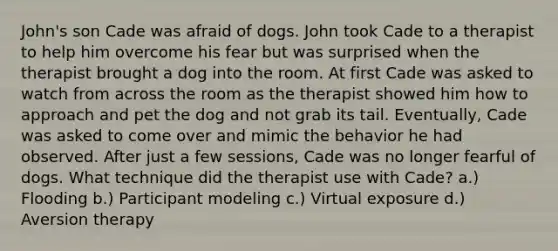 John's son Cade was afraid of dogs. John took Cade to a therapist to help him overcome his fear but was surprised when the therapist brought a dog into the room. At first Cade was asked to watch from across the room as the therapist showed him how to approach and pet the dog and not grab its tail. Eventually, Cade was asked to come over and mimic the behavior he had observed. After just a few sessions, Cade was no longer fearful of dogs. What technique did the therapist use with Cade? a.) Flooding b.) Participant modeling c.) Virtual exposure d.) Aversion therapy