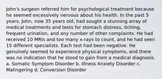 John's surgeon referred him for psychological treatment because he seemed excessively nervous about his health. In the past 5 years, John, now 35 years old, had sought a stunning array of medical treatments and tests for stomach distress, itching, frequent urination, and any number of other complaints. He had received 10 MRIs and too many x-rays to count, and he had seen 15 different specialists. Each test had been negative. He genuinely seemed to experience physical symptoms, and there was no indication that he stood to gain from a medical diagnosis. a. Somatic Symptom Disorder b. Illness Anxiety Disorder c. Malingering d. Conversion Disorder