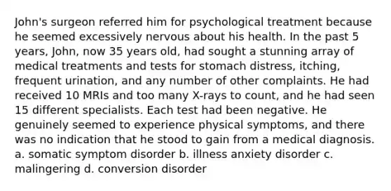 John's surgeon referred him for psychological treatment because he seemed excessively nervous about his health. In the past 5 years, John, now 35 years old, had sought a stunning array of medical treatments and tests for stomach distress, itching, frequent urination, and any number of other complaints. He had received 10 MRIs and too many X-rays to count, and he had seen 15 different specialists. Each test had been negative. He genuinely seemed to experience physical symptoms, and there was no indication that he stood to gain from a medical diagnosis. a. somatic symptom disorder b. illness anxiety disorder c. malingering d. conversion disorder