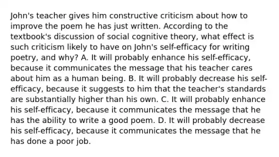 John's teacher gives him constructive criticism about how to improve the poem he has just written. According to the textbook's discussion of social cognitive theory, what effect is such criticism likely to have on John's self-efficacy for writing poetry, and why? A. It will probably enhance his self-efficacy, because it communicates the message that his teacher cares about him as a human being. B. It will probably decrease his self-efficacy, because it suggests to him that the teacher's standards are substantially higher than his own. C. It will probably enhance his self-efficacy, because it communicates the message that he has the ability to write a good poem. D. It will probably decrease his self-efficacy, because it communicates the message that he has done a poor job.