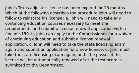 John's Texas adjuster license has been expired for 16 months. Which of the following describes the procedure John will need to follow to reinstate his license? a. John will need to take any continuing education courses necessary to meet the requirements and submit a license renewal application with a fine of 150. b. John can apply to the Commissioner for a waiver of continuing education and submit a license renewal application. c. John will need to take the state licensing exam again and submit an application for a new license. d. John must take the state licensing exam again, and if he passes it, his license will be automatically renewed after the test score is submitted to the Department.