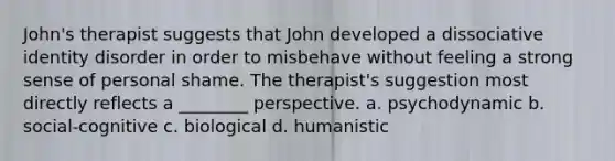 John's therapist suggests that John developed a dissociative identity disorder in order to misbehave without feeling a strong sense of personal shame. The therapist's suggestion most directly reflects a ________ perspective. a. psychodynamic b. social-cognitive c. biological d. humanistic