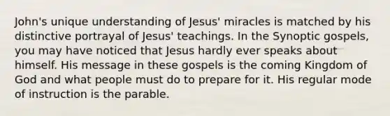 John's unique understanding of Jesus' miracles is matched by his distinctive portrayal of Jesus' teachings. In the Synoptic gospels, you may have noticed that Jesus hardly ever speaks about himself. His message in these gospels is the coming Kingdom of God and what people must do to prepare for it. His regular mode of instruction is the parable.