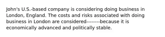 John's U.S.-based company is considering doing business in London, England. The costs and risks associated with doing business in London are considered--------because it is economically advanced and politically stable.