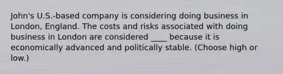 John's U.S.-based company is considering doing business in London, England. The costs and risks associated with doing business in London are considered ____ because it is economically advanced and politically stable. (Choose high or low.)