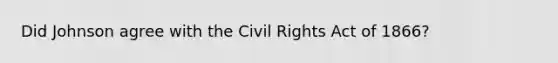 Did Johnson agree with the Civil Rights Act of 1866?