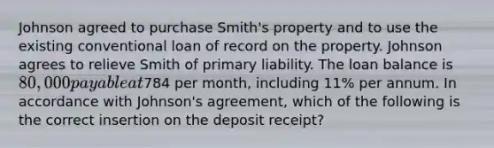 Johnson agreed to purchase Smith's property and to use the existing conventional loan of record on the property. Johnson agrees to relieve Smith of primary liability. The loan balance is 80,000 payable at784 per month, including 11% per annum. In accordance with Johnson's agreement, which of the following is the correct insertion on the deposit receipt?