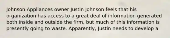 Johnson Appliances owner Justin Johnson feels that his organization has access to a great deal of information generated both inside and outside the firm, but much of this information is presently going to waste. Apparently, Justin needs to develop a