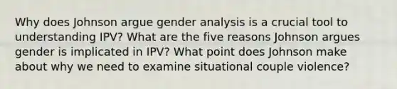 Why does Johnson argue gender analysis is a crucial tool to understanding IPV? What are the five reasons Johnson argues gender is implicated in IPV? What point does Johnson make about why we need to examine situational couple violence?