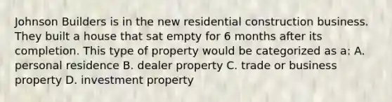 Johnson Builders is in the new residential construction business. They built a house that sat empty for 6 months after its completion. This type of property would be categorized as a: A. personal residence B. dealer property C. trade or business property D. investment property