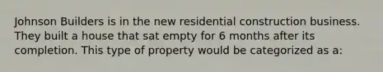 Johnson Builders is in the new residential construction business. They built a house that sat empty for 6 months after its completion. This type of property would be categorized as a: