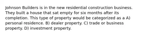 Johnson Builders is in the new residential construction business. They built a house that sat empty for six months after its completion. This type of property would be categorized as a A) personal residence. B) dealer property. C) trade or business property. D) investment property.