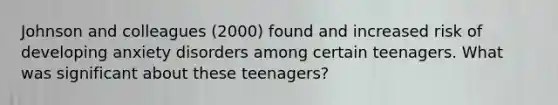 Johnson and colleagues (2000) found and increased risk of developing anxiety disorders among certain teenagers. What was significant about these teenagers?