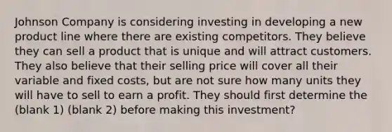 Johnson Company is considering investing in developing a new product line where there are existing competitors. They believe they can sell a product that is unique and will attract customers. They also believe that their selling price will cover all their variable and fixed costs, but are not sure how many units they will have to sell to earn a profit. They should first determine the (blank 1) (blank 2) before making this investment?