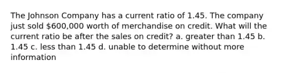 The Johnson Company has a current ratio of 1.45. The company just sold 600,000 worth of merchandise on credit. What will the current ratio be after the sales on credit? a. greater than 1.45 b. 1.45 c. less than 1.45 d. unable to determine without more information