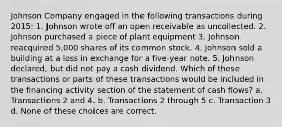 Johnson Company engaged in the following transactions during 2015: 1. Johnson wrote off an open receivable as uncollected. 2. Johnson purchased a piece of plant equipment 3. Johnson reacquired 5,000 shares of its common stock. 4. Johnson sold a building at a loss in exchange for a five-year note. 5. Johnson declared, but did not pay a cash dividend. Which of these transactions or parts of these transactions would be included in the financing activity section of the statement of cash flows? a. Transactions 2 and 4. b. Transactions 2 through 5 c. Transaction 3 d. None of these choices are correct.