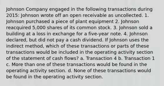 Johnson Company engaged in the following transactions during 2015: Johnson wrote off an open receivable as uncollected. 1. Johnson purchased a piece of plant equipment 2. Johnson reacquired 5,000 shares of its common stock. 3. Johnson sold a building at a loss in exchange for a five-year note. 4. Johnson declared, but did not pay a cash dividend. If Johnson uses the indirect method, which of these transactions or parts of these transactions would be included in the operating activity section of the statement of cash flows? a. Transaction 4 b. Transaction 1 c. More than one of these transactions would be found in the operating activity section. d. None of these transactions would be found in the operating activity section.