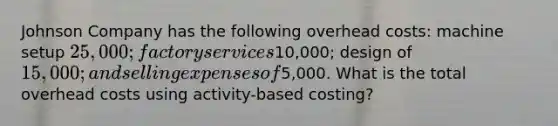 Johnson Company has the following overhead costs: machine setup 25,000; factory services10,000; design of 15,000; and selling expenses of5,000. What is the total overhead costs using activity-based costing?