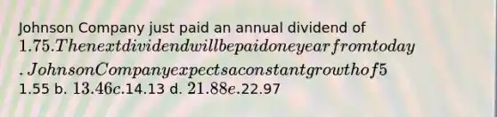 Johnson Company just paid an annual dividend of 1.75. The next dividend will be paid one year from today. Johnson Company expects a constant growth of 5% in dividends forever. The required rate of return for this company's common stock is 13%. What is the value of one share of common stock? a.1.55 b. 13.46 c.14.13 d. 21.88 e.22.97