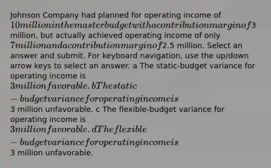 Johnson Company had planned for operating income of 10 million in the master budget with a contribution margin of3 million, but actually achieved operating income of only 7 million and a contribution margin of2.5 million. Select an answer and submit. For keyboard navigation, use the up/down arrow keys to select an answer. a The static-budget variance for operating income is 3 million favorable. b The static-budget variance for operating income is3 million unfavorable. c The flexible-budget variance for operating income is 3 million favorable. d The flexible-budget variance for operating income is3 million unfavorable.