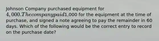 Johnson Company purchased equipment for 4,000. The company paid1,000 for the equipment at the time of purchase, and signed a note agreeing to pay the remainder in 60 days. Which of the following would be the correct entry to record on the purchase date?