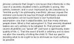 Johnson contends that Singer's conclusion that infanticide in the case of a severely disabled child is justifiable is wrong. She admits, however, and is even impressed by the consistency (a "terrible purity") his philosophy manifests. Johnson argues the immoral conclusion he reaches through admittedly consistent argumentation can be traced back to one fundamental assumption--one that is objectionable, but that many ordinary people share. What is that assumption? A. That severely disabled babies are very unlikely to be adopted. B. That persons with severe disabilities are "worse off" and have a significantly lower quality of life. C. That the event of birth is arbitrary and so does not alter the morality of killing the child. D. That our goal in deciding what to do ought to be to eliminate as much suffering as possible.