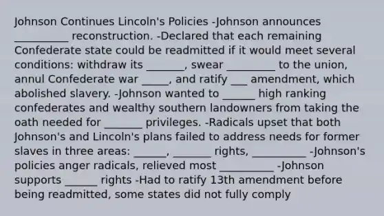 Johnson Continues Lincoln's Policies -Johnson announces __________ reconstruction. -Declared that each remaining Confederate state could be readmitted if it would meet several conditions: withdraw its _______, swear _________ to the union, annul Confederate war _____, and ratify ___ amendment, which abolished slavery. -Johnson wanted to ______ high ranking confederates and wealthy southern landowners from taking the oath needed for _______ privileges. -Radicals upset that both Johnson's and Lincoln's plans failed to address needs for former slaves in three areas: ______, _______ rights, __________ -Johnson's policies anger radicals, relieved most __________ -Johnson supports ______ rights -Had to ratify 13th amendment before being readmitted, some states did not fully comply