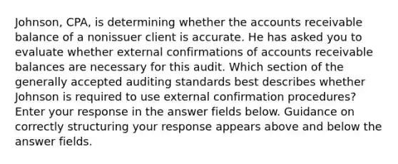 Johnson, CPA, is determining whether the accounts receivable balance of a nonissuer client is accurate. He has asked you to evaluate whether external confirmations of accounts receivable balances are necessary for this audit. Which section of the generally accepted auditing standards best describes whether Johnson is required to use external confirmation procedures? Enter your response in the answer fields below. Guidance on correctly structuring your response appears above and below the answer fields.