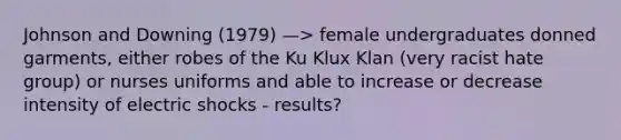 Johnson and Downing (1979) —> female undergraduates donned garments, either robes of the Ku Klux Klan (very racist hate group) or nurses uniforms and able to increase or decrease intensity of electric shocks - results?