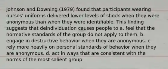 Johnson and Downing (1979) found that participants wearing nurses' uniforms delivered lower levels of shock when they were anonymous than when they were identifiable. This finding suggests that deindividuation causes people to a. feel that the normative standards of the group do not apply to them. b. engage in destructive behavior when they are anonymous. c. rely more heavily on personal standards of behavior when they are anonymous. d. act in ways that are consistent with the norms of the most salient group.