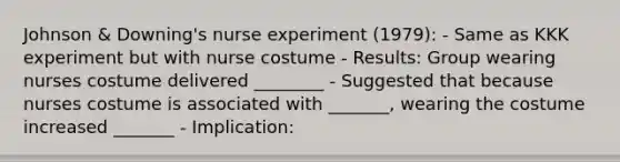 Johnson & Downing's nurse experiment (1979): - Same as KKK experiment but with nurse costume - Results: Group wearing nurses costume delivered ________ - Suggested that because nurses costume is associated with _______, wearing the costume increased _______ - Implication: