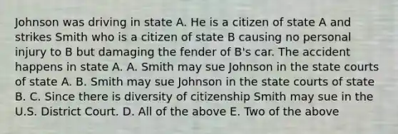 Johnson was driving in state A. He is a citizen of state A and strikes Smith who is a citizen of state B causing no personal injury to B but damaging the fender of B's car. The accident happens in state A. A. Smith may sue Johnson in the state courts of state A. B. Smith may sue Johnson in the state courts of state B. C. Since there is diversity of citizenship Smith may sue in the U.S. District Court. D. All of the above E. Two of the above