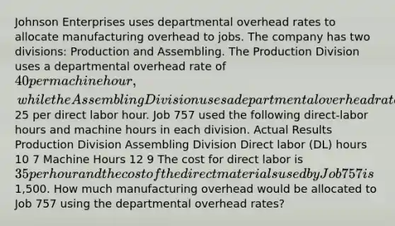 Johnson Enterprises uses departmental overhead rates to allocate manufacturing overhead to jobs. The company has two divisions: Production and Assembling. The Production Division uses a departmental overhead rate of 40 per machine hour, while the Assembling Division uses a departmental overhead rate of25 per direct labor hour. Job 757 used the following direct-labor hours and machine hours in each division. Actual Results Production Division Assembling Division Direct labor (DL) hours 10 7 Machine Hours 12 9 The cost for direct labor is 35 per hour and the cost of the direct materials used by Job 757 is1,500. How much manufacturing overhead would be allocated to Job 757 using the departmental overhead rates?