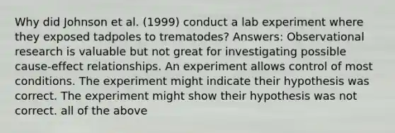 Why did Johnson et al. (1999) conduct a lab experiment where they exposed tadpoles to trematodes? Answers: Observational research is valuable but not great for investigating possible cause-effect relationships. An experiment allows control of most conditions. The experiment might indicate their hypothesis was correct. The experiment might show their hypothesis was not correct. all of the above