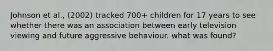 Johnson et al., (2002) tracked 700+ children for 17 years to see whether there was an association between early television viewing and future aggressive behaviour. what was found?