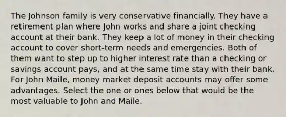 The Johnson family is very conservative financially. They have a retirement plan where John works and share a joint checking account at their bank. They keep a lot of money in their checking account to cover short-term needs and emergencies. Both of them want to step up to higher interest rate than a checking or savings account pays, and at the same time stay with their bank. For John Maile, money market deposi<a href='https://www.questionai.com/knowledge/k7x83BRk9p-t-accounts' class='anchor-knowledge'>t accounts</a> may offer some advantages. Select the one or ones below that would be the most valuable to John and Maile.