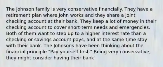 The Johnson family is very conservative financially. They have a retirement plan where John works and they share a joint checking account at their bank. They keep a lot of money in their checking account to cover short-term needs and emergencies. Both of them want to step up to a higher interest rate than a checking or savings account pays, and at the same time stay with their bank. The Johnsons have been thinking about the financial principle "Pay yourself first." Being very conservative, they might consider having their bank