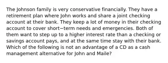 The Johnson family is very conservative financially. They have a retirement plan where John works and share a joint checking account at their bank. They keep a lot of money in their checking account to cover short−term needs and emergencies. Both of them want to step up to a higher interest rate than a checking or savings account​ pays, and at the same time stay with their bank. Which of the following is not an advantage of a CD as a cash management alternative for John and​ Maile?