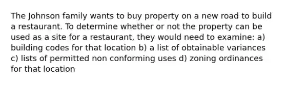 The Johnson family wants to buy property on a new road to build a restaurant. To determine whether or not the property can be used as a site for a restaurant, they would need to examine: a) building codes for that location b) a list of obtainable variances c) lists of permitted non conforming uses d) zoning ordinances for that location