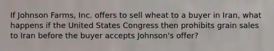 If Johnson Farms, Inc. offers to sell wheat to a buyer in Iran, what happens if the United States Congress then prohibits grain sales to Iran before the buyer accepts Johnson's offer?