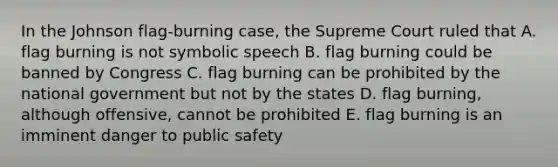 In the Johnson flag-burning case, the Supreme Court ruled that A. flag burning is not symbolic speech B. flag burning could be banned by Congress C. flag burning can be prohibited by the national government but not by the states D. flag burning, although offensive, cannot be prohibited E. flag burning is an imminent danger to public safety